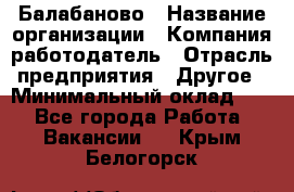 Балабаново › Название организации ­ Компания-работодатель › Отрасль предприятия ­ Другое › Минимальный оклад ­ 1 - Все города Работа » Вакансии   . Крым,Белогорск